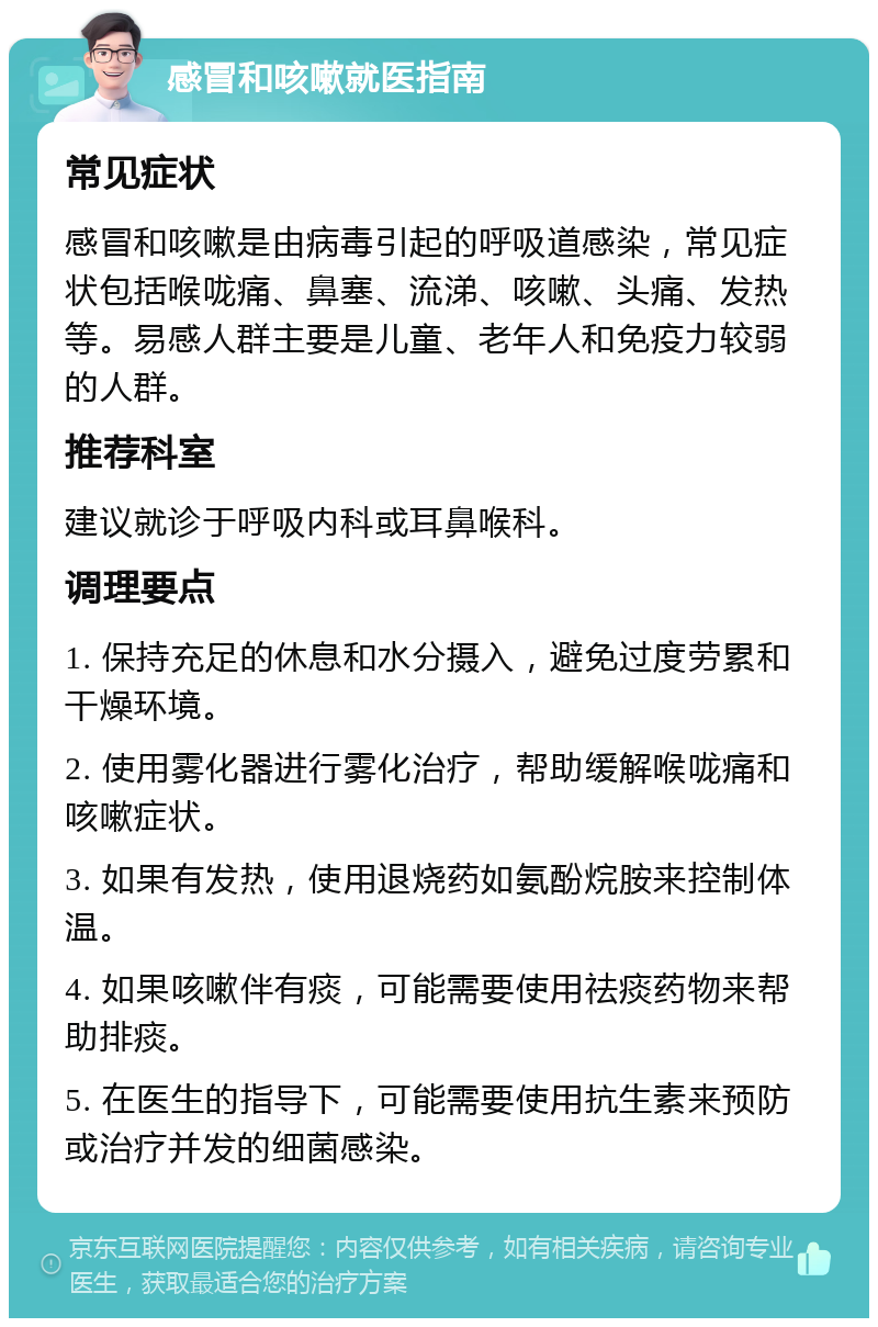 感冒和咳嗽就医指南 常见症状 感冒和咳嗽是由病毒引起的呼吸道感染，常见症状包括喉咙痛、鼻塞、流涕、咳嗽、头痛、发热等。易感人群主要是儿童、老年人和免疫力较弱的人群。 推荐科室 建议就诊于呼吸内科或耳鼻喉科。 调理要点 1. 保持充足的休息和水分摄入，避免过度劳累和干燥环境。 2. 使用雾化器进行雾化治疗，帮助缓解喉咙痛和咳嗽症状。 3. 如果有发热，使用退烧药如氨酚烷胺来控制体温。 4. 如果咳嗽伴有痰，可能需要使用祛痰药物来帮助排痰。 5. 在医生的指导下，可能需要使用抗生素来预防或治疗并发的细菌感染。