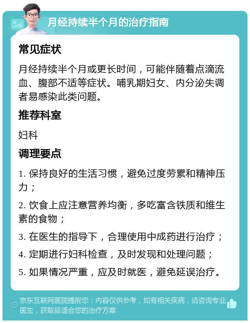 月经持续半个月的治疗指南 常见症状 月经持续半个月或更长时间，可能伴随着点滴流血、腹部不适等症状。哺乳期妇女、内分泌失调者易感染此类问题。 推荐科室 妇科 调理要点 1. 保持良好的生活习惯，避免过度劳累和精神压力； 2. 饮食上应注意营养均衡，多吃富含铁质和维生素的食物； 3. 在医生的指导下，合理使用中成药进行治疗； 4. 定期进行妇科检查，及时发现和处理问题； 5. 如果情况严重，应及时就医，避免延误治疗。