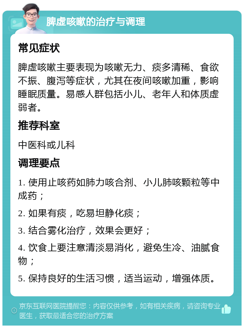 脾虚咳嗽的治疗与调理 常见症状 脾虚咳嗽主要表现为咳嗽无力、痰多清稀、食欲不振、腹泻等症状，尤其在夜间咳嗽加重，影响睡眠质量。易感人群包括小儿、老年人和体质虚弱者。 推荐科室 中医科或儿科 调理要点 1. 使用止咳药如肺力咳合剂、小儿肺咳颗粒等中成药； 2. 如果有痰，吃易坦静化痰； 3. 结合雾化治疗，效果会更好； 4. 饮食上要注意清淡易消化，避免生冷、油腻食物； 5. 保持良好的生活习惯，适当运动，增强体质。