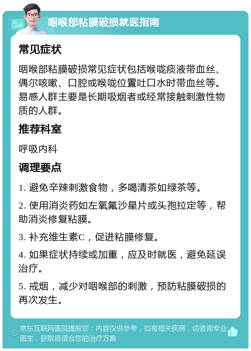 咽喉部粘膜破损就医指南 常见症状 咽喉部粘膜破损常见症状包括喉咙痰液带血丝、偶尔咳嗽、口腔或喉咙位置吐口水时带血丝等。易感人群主要是长期吸烟者或经常接触刺激性物质的人群。 推荐科室 呼吸内科 调理要点 1. 避免辛辣刺激食物，多喝清茶如绿茶等。 2. 使用消炎药如左氧氟沙星片或头孢拉定等，帮助消炎修复粘膜。 3. 补充维生素C，促进粘膜修复。 4. 如果症状持续或加重，应及时就医，避免延误治疗。 5. 戒烟，减少对咽喉部的刺激，预防粘膜破损的再次发生。