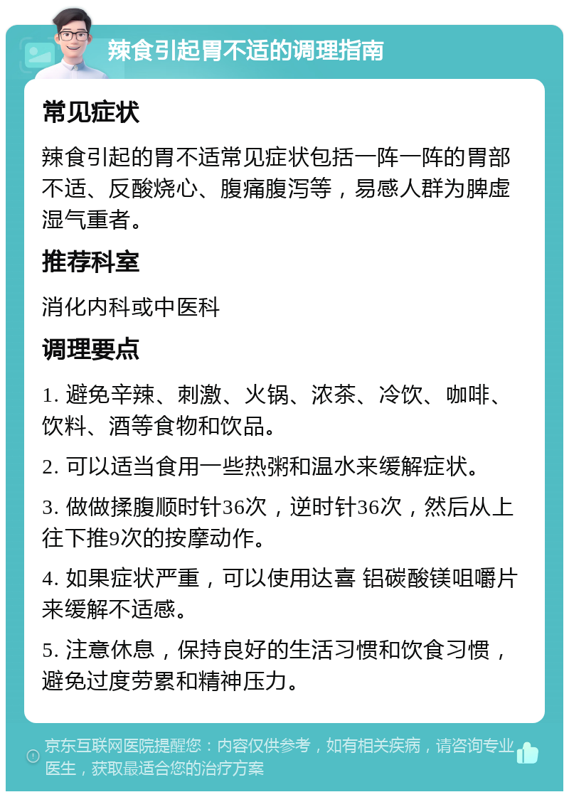 辣食引起胃不适的调理指南 常见症状 辣食引起的胃不适常见症状包括一阵一阵的胃部不适、反酸烧心、腹痛腹泻等，易感人群为脾虚湿气重者。 推荐科室 消化内科或中医科 调理要点 1. 避免辛辣、刺激、火锅、浓茶、冷饮、咖啡、饮料、酒等食物和饮品。 2. 可以适当食用一些热粥和温水来缓解症状。 3. 做做揉腹顺时针36次，逆时针36次，然后从上往下推9次的按摩动作。 4. 如果症状严重，可以使用达喜 铝碳酸镁咀嚼片来缓解不适感。 5. 注意休息，保持良好的生活习惯和饮食习惯，避免过度劳累和精神压力。