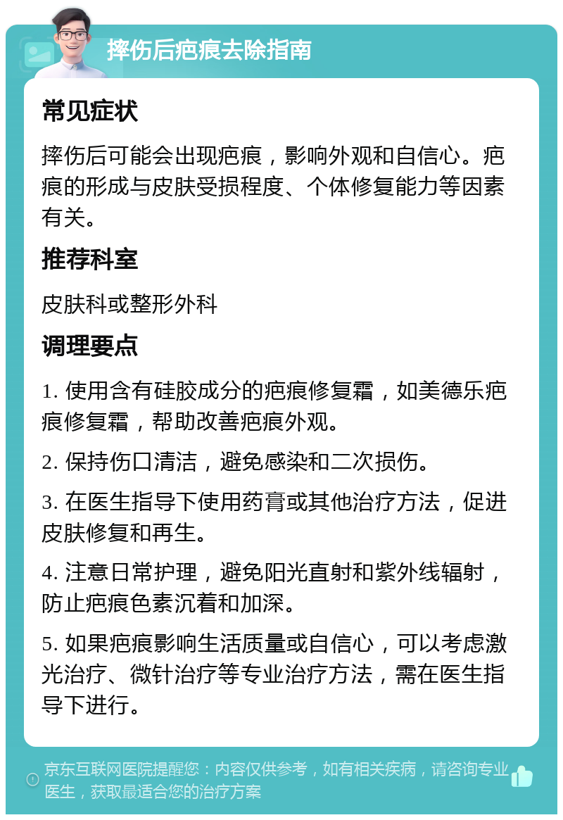 摔伤后疤痕去除指南 常见症状 摔伤后可能会出现疤痕，影响外观和自信心。疤痕的形成与皮肤受损程度、个体修复能力等因素有关。 推荐科室 皮肤科或整形外科 调理要点 1. 使用含有硅胶成分的疤痕修复霜，如美德乐疤痕修复霜，帮助改善疤痕外观。 2. 保持伤口清洁，避免感染和二次损伤。 3. 在医生指导下使用药膏或其他治疗方法，促进皮肤修复和再生。 4. 注意日常护理，避免阳光直射和紫外线辐射，防止疤痕色素沉着和加深。 5. 如果疤痕影响生活质量或自信心，可以考虑激光治疗、微针治疗等专业治疗方法，需在医生指导下进行。