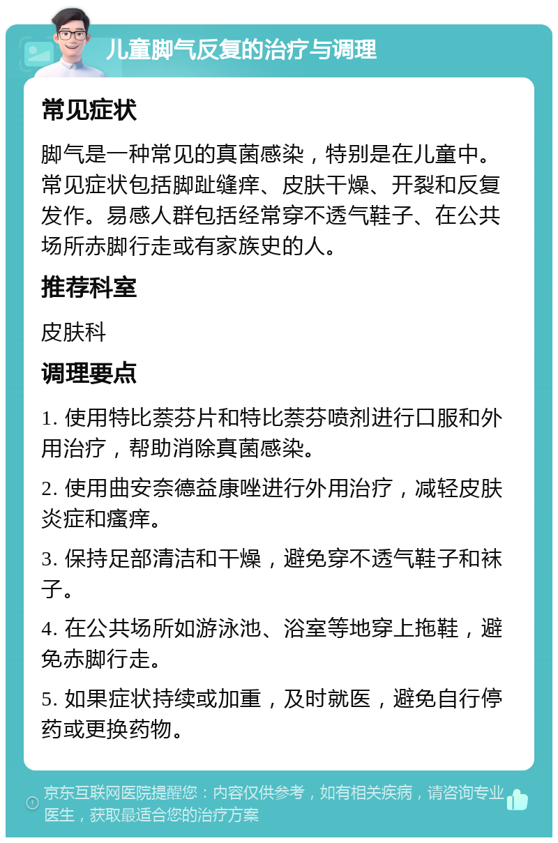 儿童脚气反复的治疗与调理 常见症状 脚气是一种常见的真菌感染，特别是在儿童中。常见症状包括脚趾缝痒、皮肤干燥、开裂和反复发作。易感人群包括经常穿不透气鞋子、在公共场所赤脚行走或有家族史的人。 推荐科室 皮肤科 调理要点 1. 使用特比萘芬片和特比萘芬喷剂进行口服和外用治疗，帮助消除真菌感染。 2. 使用曲安奈德益康唑进行外用治疗，减轻皮肤炎症和瘙痒。 3. 保持足部清洁和干燥，避免穿不透气鞋子和袜子。 4. 在公共场所如游泳池、浴室等地穿上拖鞋，避免赤脚行走。 5. 如果症状持续或加重，及时就医，避免自行停药或更换药物。