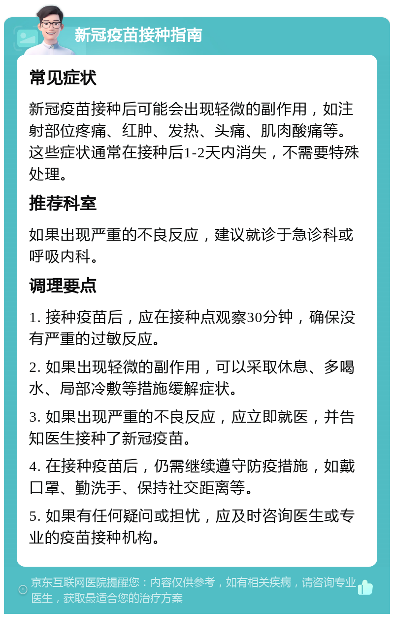 新冠疫苗接种指南 常见症状 新冠疫苗接种后可能会出现轻微的副作用，如注射部位疼痛、红肿、发热、头痛、肌肉酸痛等。这些症状通常在接种后1-2天内消失，不需要特殊处理。 推荐科室 如果出现严重的不良反应，建议就诊于急诊科或呼吸内科。 调理要点 1. 接种疫苗后，应在接种点观察30分钟，确保没有严重的过敏反应。 2. 如果出现轻微的副作用，可以采取休息、多喝水、局部冷敷等措施缓解症状。 3. 如果出现严重的不良反应，应立即就医，并告知医生接种了新冠疫苗。 4. 在接种疫苗后，仍需继续遵守防疫措施，如戴口罩、勤洗手、保持社交距离等。 5. 如果有任何疑问或担忧，应及时咨询医生或专业的疫苗接种机构。