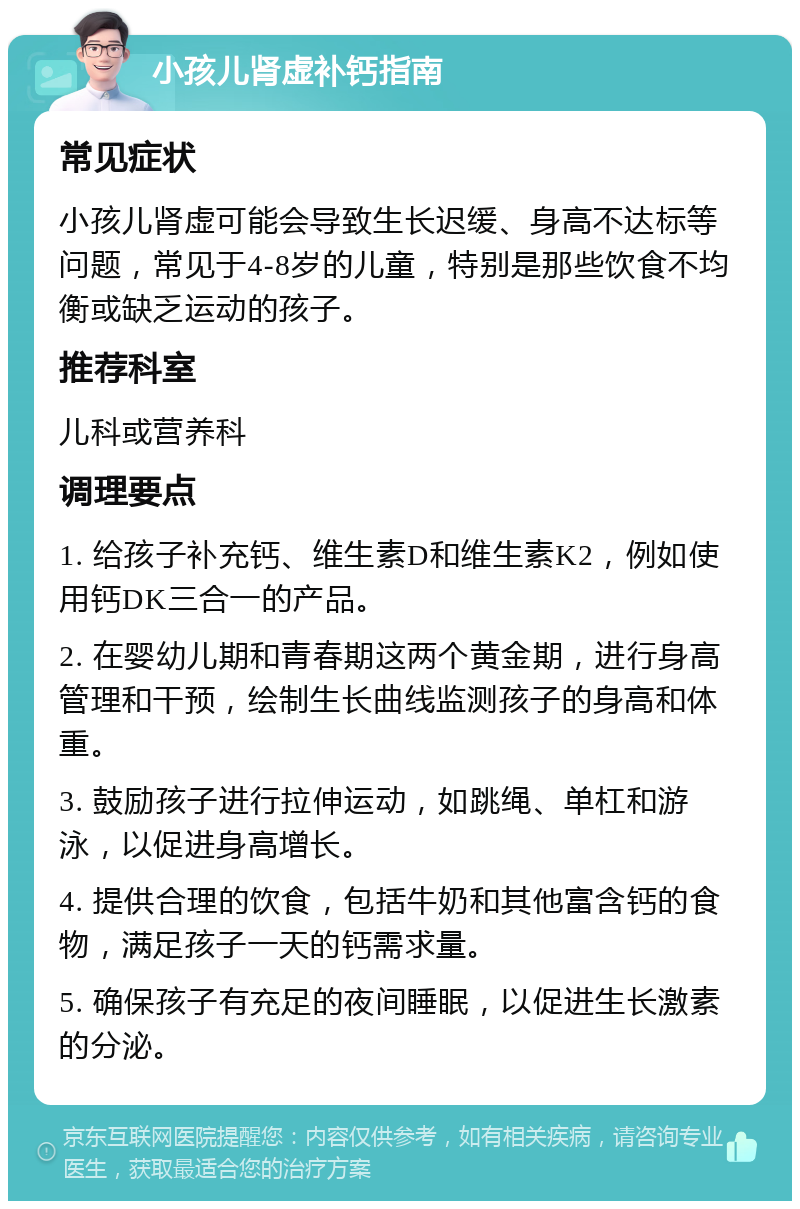 小孩儿肾虚补钙指南 常见症状 小孩儿肾虚可能会导致生长迟缓、身高不达标等问题，常见于4-8岁的儿童，特别是那些饮食不均衡或缺乏运动的孩子。 推荐科室 儿科或营养科 调理要点 1. 给孩子补充钙、维生素D和维生素K2，例如使用钙DK三合一的产品。 2. 在婴幼儿期和青春期这两个黄金期，进行身高管理和干预，绘制生长曲线监测孩子的身高和体重。 3. 鼓励孩子进行拉伸运动，如跳绳、单杠和游泳，以促进身高增长。 4. 提供合理的饮食，包括牛奶和其他富含钙的食物，满足孩子一天的钙需求量。 5. 确保孩子有充足的夜间睡眠，以促进生长激素的分泌。