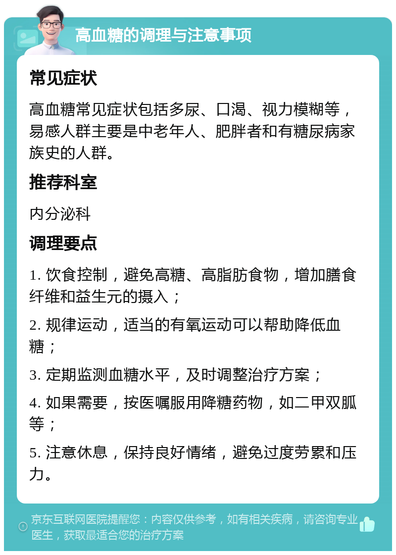 高血糖的调理与注意事项 常见症状 高血糖常见症状包括多尿、口渴、视力模糊等，易感人群主要是中老年人、肥胖者和有糖尿病家族史的人群。 推荐科室 内分泌科 调理要点 1. 饮食控制，避免高糖、高脂肪食物，增加膳食纤维和益生元的摄入； 2. 规律运动，适当的有氧运动可以帮助降低血糖； 3. 定期监测血糖水平，及时调整治疗方案； 4. 如果需要，按医嘱服用降糖药物，如二甲双胍等； 5. 注意休息，保持良好情绪，避免过度劳累和压力。