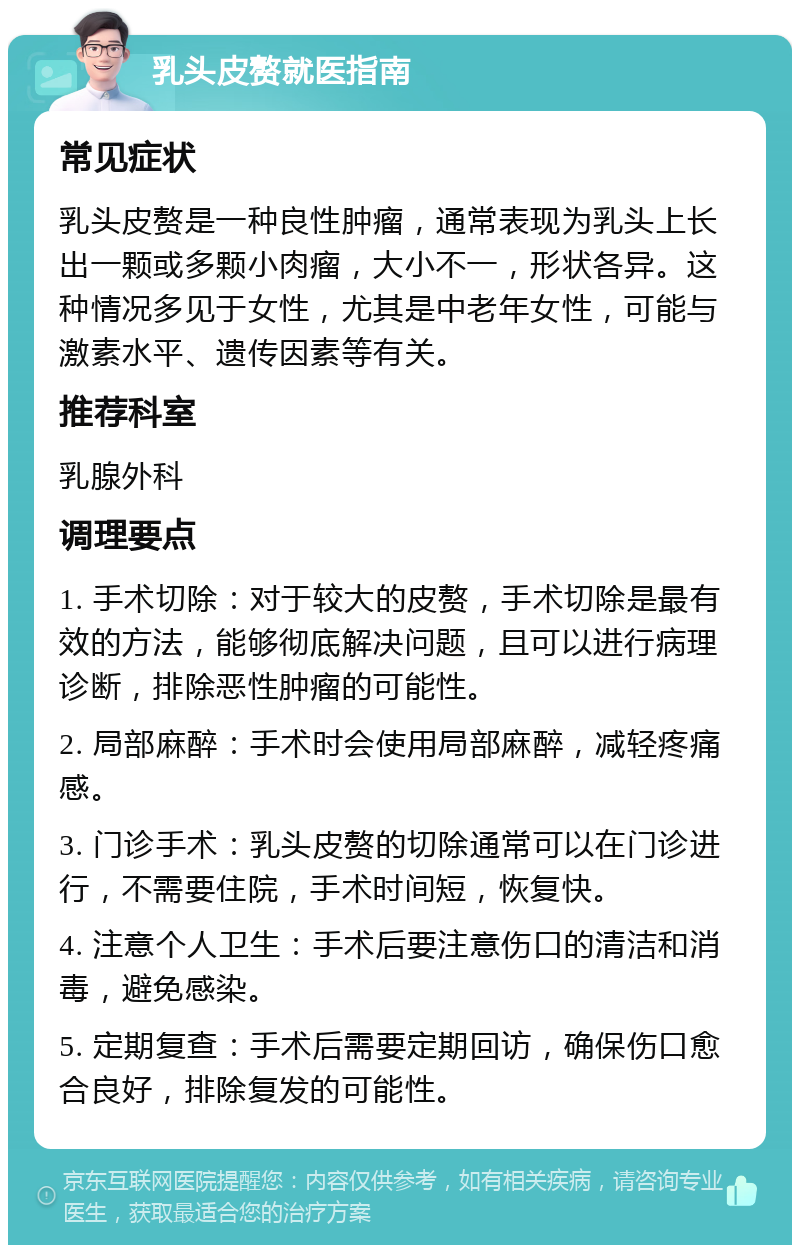 乳头皮赘就医指南 常见症状 乳头皮赘是一种良性肿瘤，通常表现为乳头上长出一颗或多颗小肉瘤，大小不一，形状各异。这种情况多见于女性，尤其是中老年女性，可能与激素水平、遗传因素等有关。 推荐科室 乳腺外科 调理要点 1. 手术切除：对于较大的皮赘，手术切除是最有效的方法，能够彻底解决问题，且可以进行病理诊断，排除恶性肿瘤的可能性。 2. 局部麻醉：手术时会使用局部麻醉，减轻疼痛感。 3. 门诊手术：乳头皮赘的切除通常可以在门诊进行，不需要住院，手术时间短，恢复快。 4. 注意个人卫生：手术后要注意伤口的清洁和消毒，避免感染。 5. 定期复查：手术后需要定期回访，确保伤口愈合良好，排除复发的可能性。