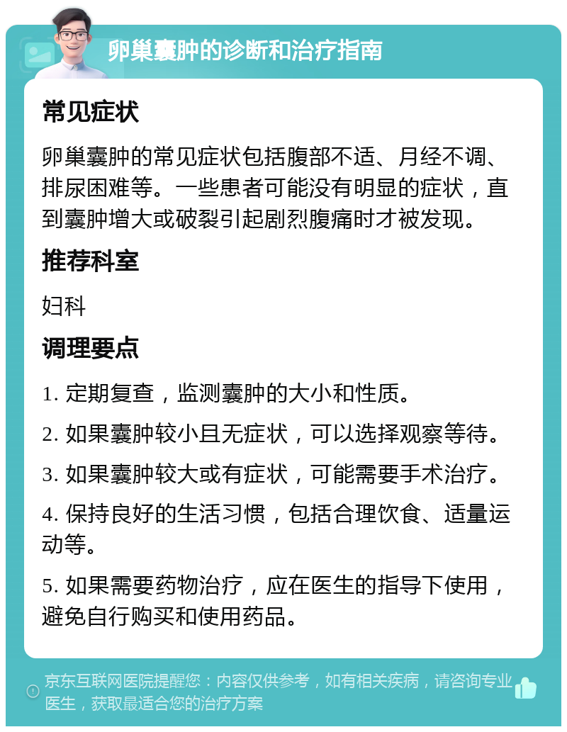 卵巢囊肿的诊断和治疗指南 常见症状 卵巢囊肿的常见症状包括腹部不适、月经不调、排尿困难等。一些患者可能没有明显的症状，直到囊肿增大或破裂引起剧烈腹痛时才被发现。 推荐科室 妇科 调理要点 1. 定期复查，监测囊肿的大小和性质。 2. 如果囊肿较小且无症状，可以选择观察等待。 3. 如果囊肿较大或有症状，可能需要手术治疗。 4. 保持良好的生活习惯，包括合理饮食、适量运动等。 5. 如果需要药物治疗，应在医生的指导下使用，避免自行购买和使用药品。