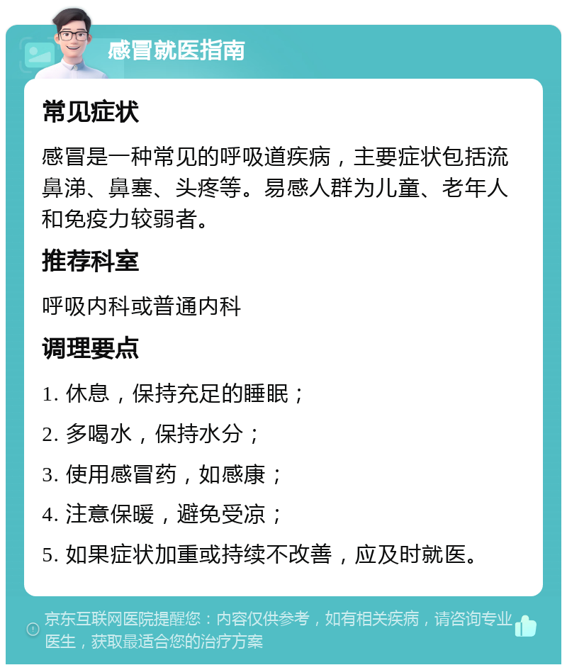 感冒就医指南 常见症状 感冒是一种常见的呼吸道疾病，主要症状包括流鼻涕、鼻塞、头疼等。易感人群为儿童、老年人和免疫力较弱者。 推荐科室 呼吸内科或普通内科 调理要点 1. 休息，保持充足的睡眠； 2. 多喝水，保持水分； 3. 使用感冒药，如感康； 4. 注意保暖，避免受凉； 5. 如果症状加重或持续不改善，应及时就医。