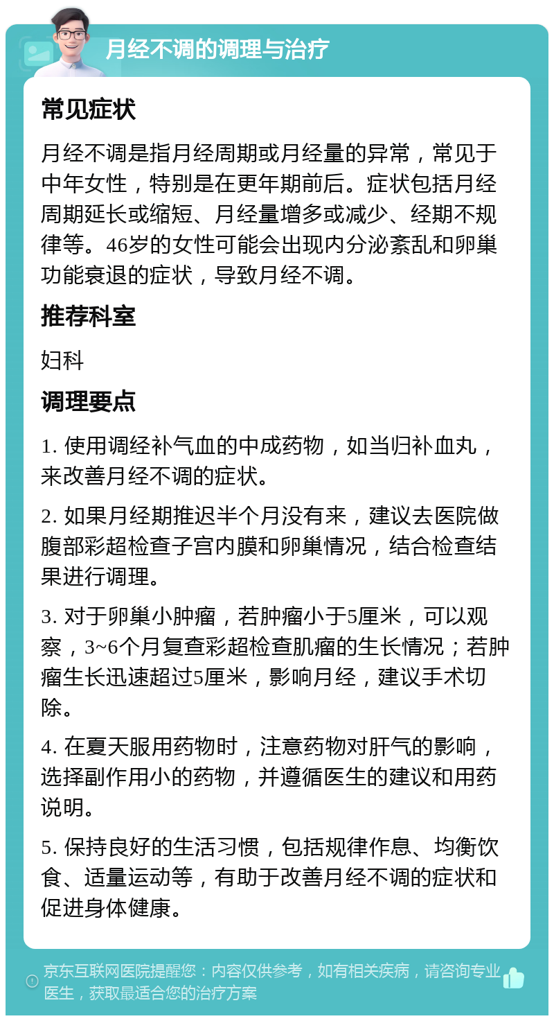 月经不调的调理与治疗 常见症状 月经不调是指月经周期或月经量的异常，常见于中年女性，特别是在更年期前后。症状包括月经周期延长或缩短、月经量增多或减少、经期不规律等。46岁的女性可能会出现内分泌紊乱和卵巢功能衰退的症状，导致月经不调。 推荐科室 妇科 调理要点 1. 使用调经补气血的中成药物，如当归补血丸，来改善月经不调的症状。 2. 如果月经期推迟半个月没有来，建议去医院做腹部彩超检查子宫内膜和卵巢情况，结合检查结果进行调理。 3. 对于卵巢小肿瘤，若肿瘤小于5厘米，可以观察，3~6个月复查彩超检查肌瘤的生长情况；若肿瘤生长迅速超过5厘米，影响月经，建议手术切除。 4. 在夏天服用药物时，注意药物对肝气的影响，选择副作用小的药物，并遵循医生的建议和用药说明。 5. 保持良好的生活习惯，包括规律作息、均衡饮食、适量运动等，有助于改善月经不调的症状和促进身体健康。