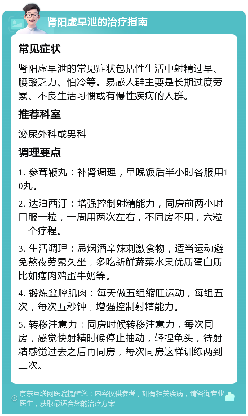 肾阳虚早泄的治疗指南 常见症状 肾阳虚早泄的常见症状包括性生活中射精过早、腰酸乏力、怕冷等。易感人群主要是长期过度劳累、不良生活习惯或有慢性疾病的人群。 推荐科室 泌尿外科或男科 调理要点 1. 参茸鞭丸：补肾调理，早晚饭后半小时各服用10丸。 2. 达泊西汀：增强控制射精能力，同房前两小时口服一粒，一周用两次左右，不同房不用，六粒一个疗程。 3. 生活调理：忌烟酒辛辣刺激食物，适当运动避免熬夜劳累久坐，多吃新鲜蔬菜水果优质蛋白质比如瘦肉鸡蛋牛奶等。 4. 锻炼盆腔肌肉：每天做五组缩肛运动，每组五次，每次五秒钟，增强控制射精能力。 5. 转移注意力：同房时候转移注意力，每次同房，感觉快射精时候停止抽动，轻捏龟头，待射精感觉过去之后再同房，每次同房这样训练两到三次。