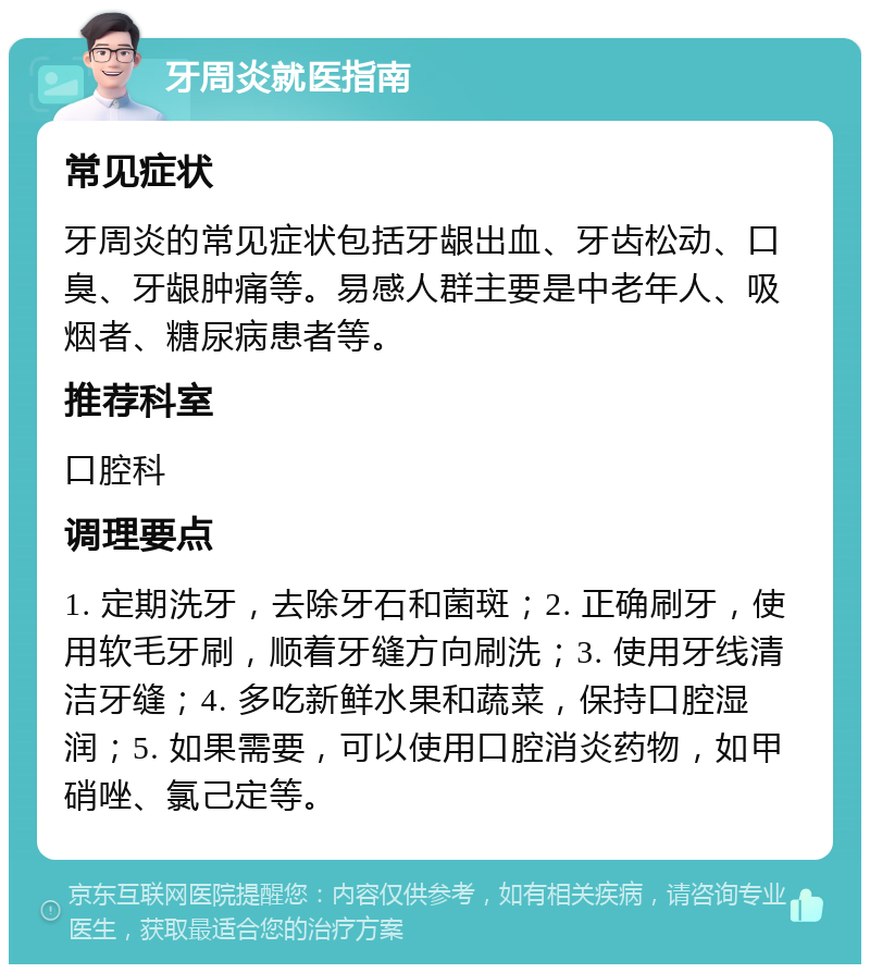 牙周炎就医指南 常见症状 牙周炎的常见症状包括牙龈出血、牙齿松动、口臭、牙龈肿痛等。易感人群主要是中老年人、吸烟者、糖尿病患者等。 推荐科室 口腔科 调理要点 1. 定期洗牙，去除牙石和菌斑；2. 正确刷牙，使用软毛牙刷，顺着牙缝方向刷洗；3. 使用牙线清洁牙缝；4. 多吃新鲜水果和蔬菜，保持口腔湿润；5. 如果需要，可以使用口腔消炎药物，如甲硝唑、氯己定等。