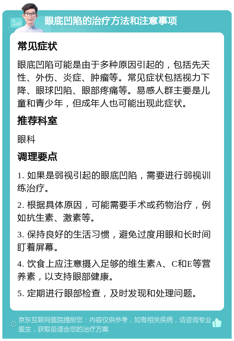 眼底凹陷的治疗方法和注意事项 常见症状 眼底凹陷可能是由于多种原因引起的，包括先天性、外伤、炎症、肿瘤等。常见症状包括视力下降、眼球凹陷、眼部疼痛等。易感人群主要是儿童和青少年，但成年人也可能出现此症状。 推荐科室 眼科 调理要点 1. 如果是弱视引起的眼底凹陷，需要进行弱视训练治疗。 2. 根据具体原因，可能需要手术或药物治疗，例如抗生素、激素等。 3. 保持良好的生活习惯，避免过度用眼和长时间盯着屏幕。 4. 饮食上应注意摄入足够的维生素A、C和E等营养素，以支持眼部健康。 5. 定期进行眼部检查，及时发现和处理问题。