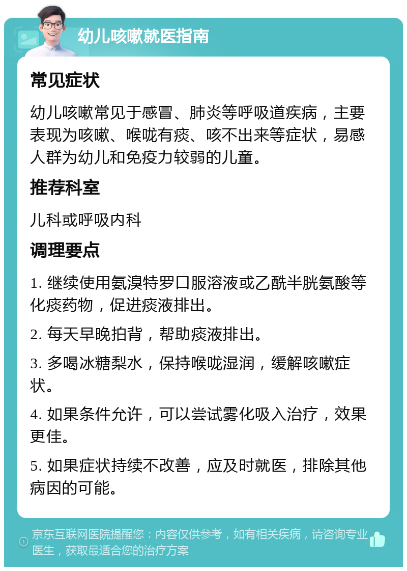 幼儿咳嗽就医指南 常见症状 幼儿咳嗽常见于感冒、肺炎等呼吸道疾病，主要表现为咳嗽、喉咙有痰、咳不出来等症状，易感人群为幼儿和免疫力较弱的儿童。 推荐科室 儿科或呼吸内科 调理要点 1. 继续使用氨溴特罗口服溶液或乙酰半胱氨酸等化痰药物，促进痰液排出。 2. 每天早晚拍背，帮助痰液排出。 3. 多喝冰糖梨水，保持喉咙湿润，缓解咳嗽症状。 4. 如果条件允许，可以尝试雾化吸入治疗，效果更佳。 5. 如果症状持续不改善，应及时就医，排除其他病因的可能。