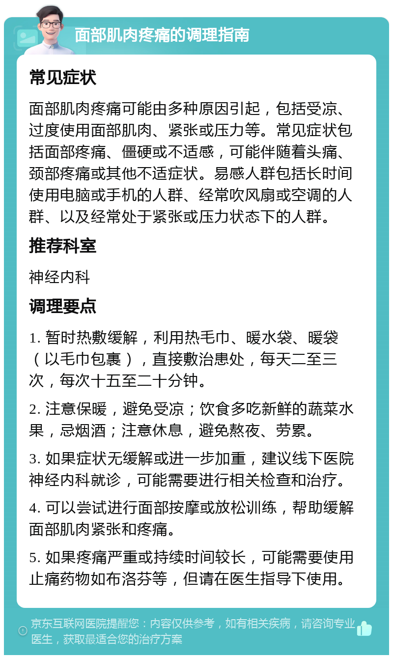 面部肌肉疼痛的调理指南 常见症状 面部肌肉疼痛可能由多种原因引起，包括受凉、过度使用面部肌肉、紧张或压力等。常见症状包括面部疼痛、僵硬或不适感，可能伴随着头痛、颈部疼痛或其他不适症状。易感人群包括长时间使用电脑或手机的人群、经常吹风扇或空调的人群、以及经常处于紧张或压力状态下的人群。 推荐科室 神经内科 调理要点 1. 暂时热敷缓解，利用热毛巾、暖水袋、暖袋（以毛巾包裹），直接敷治患处，每天二至三次，每次十五至二十分钟。 2. 注意保暖，避免受凉；饮食多吃新鲜的蔬菜水果，忌烟酒；注意休息，避免熬夜、劳累。 3. 如果症状无缓解或进一步加重，建议线下医院神经内科就诊，可能需要进行相关检查和治疗。 4. 可以尝试进行面部按摩或放松训练，帮助缓解面部肌肉紧张和疼痛。 5. 如果疼痛严重或持续时间较长，可能需要使用止痛药物如布洛芬等，但请在医生指导下使用。