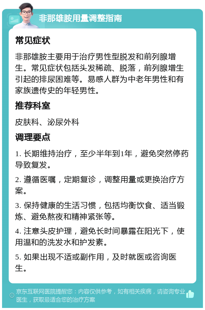 非那雄胺用量调整指南 常见症状 非那雄胺主要用于治疗男性型脱发和前列腺增生。常见症状包括头发稀疏、脱落，前列腺增生引起的排尿困难等。易感人群为中老年男性和有家族遗传史的年轻男性。 推荐科室 皮肤科、泌尿外科 调理要点 1. 长期维持治疗，至少半年到1年，避免突然停药导致复发。 2. 遵循医嘱，定期复诊，调整用量或更换治疗方案。 3. 保持健康的生活习惯，包括均衡饮食、适当锻炼、避免熬夜和精神紧张等。 4. 注意头皮护理，避免长时间暴露在阳光下，使用温和的洗发水和护发素。 5. 如果出现不适或副作用，及时就医或咨询医生。