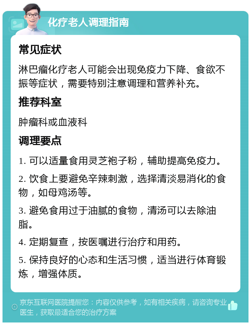 化疗老人调理指南 常见症状 淋巴瘤化疗老人可能会出现免疫力下降、食欲不振等症状，需要特别注意调理和营养补充。 推荐科室 肿瘤科或血液科 调理要点 1. 可以适量食用灵芝袍子粉，辅助提高免疫力。 2. 饮食上要避免辛辣刺激，选择清淡易消化的食物，如母鸡汤等。 3. 避免食用过于油腻的食物，清汤可以去除油脂。 4. 定期复查，按医嘱进行治疗和用药。 5. 保持良好的心态和生活习惯，适当进行体育锻炼，增强体质。