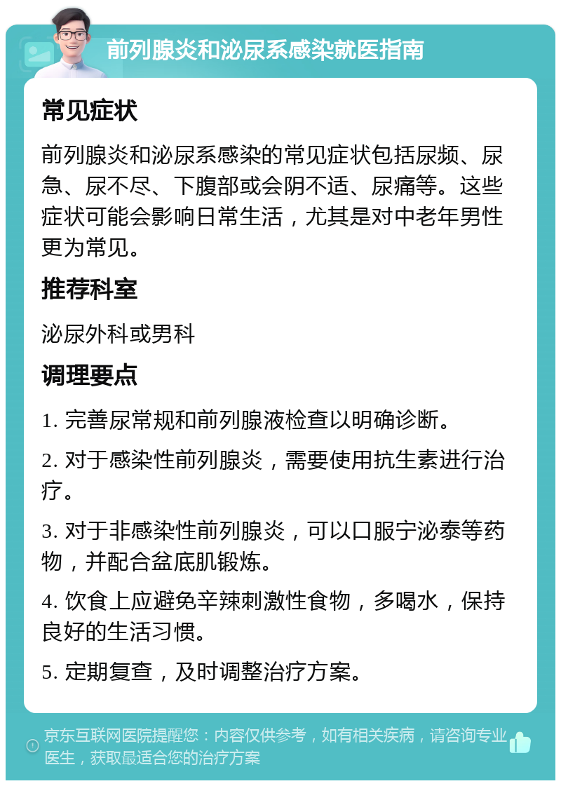 前列腺炎和泌尿系感染就医指南 常见症状 前列腺炎和泌尿系感染的常见症状包括尿频、尿急、尿不尽、下腹部或会阴不适、尿痛等。这些症状可能会影响日常生活，尤其是对中老年男性更为常见。 推荐科室 泌尿外科或男科 调理要点 1. 完善尿常规和前列腺液检查以明确诊断。 2. 对于感染性前列腺炎，需要使用抗生素进行治疗。 3. 对于非感染性前列腺炎，可以口服宁泌泰等药物，并配合盆底肌锻炼。 4. 饮食上应避免辛辣刺激性食物，多喝水，保持良好的生活习惯。 5. 定期复查，及时调整治疗方案。