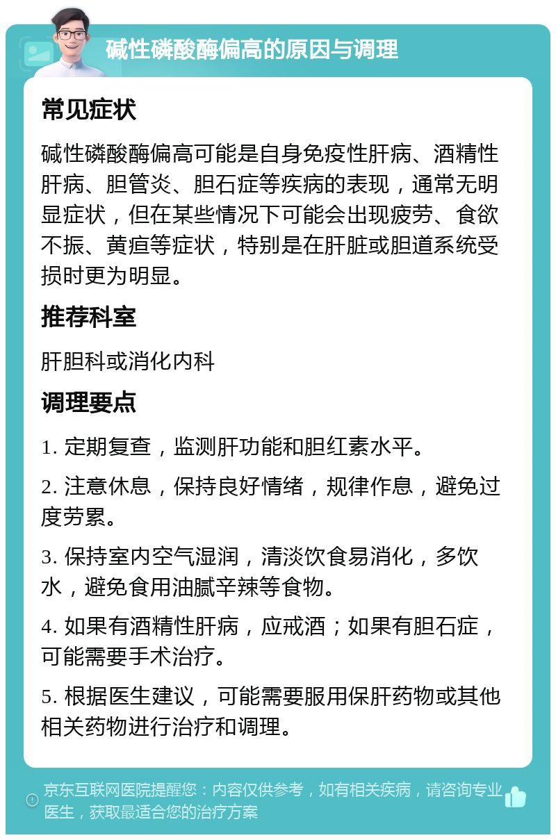 碱性磷酸酶偏高的原因与调理 常见症状 碱性磷酸酶偏高可能是自身免疫性肝病、酒精性肝病、胆管炎、胆石症等疾病的表现，通常无明显症状，但在某些情况下可能会出现疲劳、食欲不振、黄疸等症状，特别是在肝脏或胆道系统受损时更为明显。 推荐科室 肝胆科或消化内科 调理要点 1. 定期复查，监测肝功能和胆红素水平。 2. 注意休息，保持良好情绪，规律作息，避免过度劳累。 3. 保持室内空气湿润，清淡饮食易消化，多饮水，避免食用油腻辛辣等食物。 4. 如果有酒精性肝病，应戒酒；如果有胆石症，可能需要手术治疗。 5. 根据医生建议，可能需要服用保肝药物或其他相关药物进行治疗和调理。