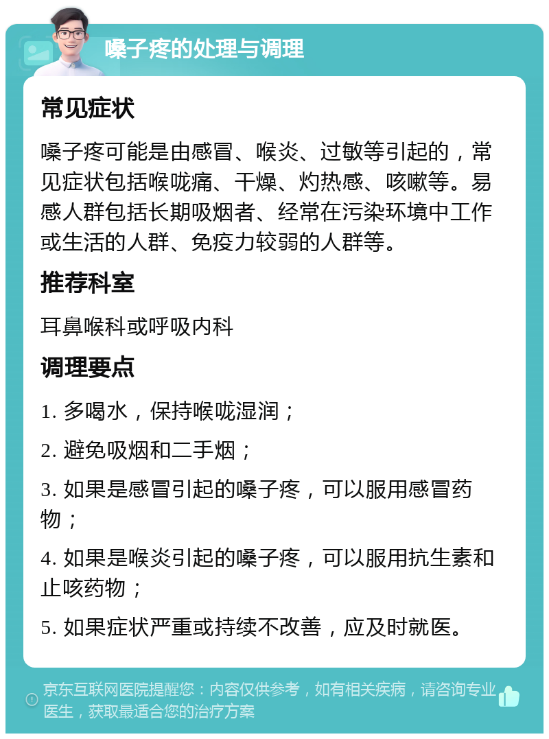 嗓子疼的处理与调理 常见症状 嗓子疼可能是由感冒、喉炎、过敏等引起的，常见症状包括喉咙痛、干燥、灼热感、咳嗽等。易感人群包括长期吸烟者、经常在污染环境中工作或生活的人群、免疫力较弱的人群等。 推荐科室 耳鼻喉科或呼吸内科 调理要点 1. 多喝水，保持喉咙湿润； 2. 避免吸烟和二手烟； 3. 如果是感冒引起的嗓子疼，可以服用感冒药物； 4. 如果是喉炎引起的嗓子疼，可以服用抗生素和止咳药物； 5. 如果症状严重或持续不改善，应及时就医。