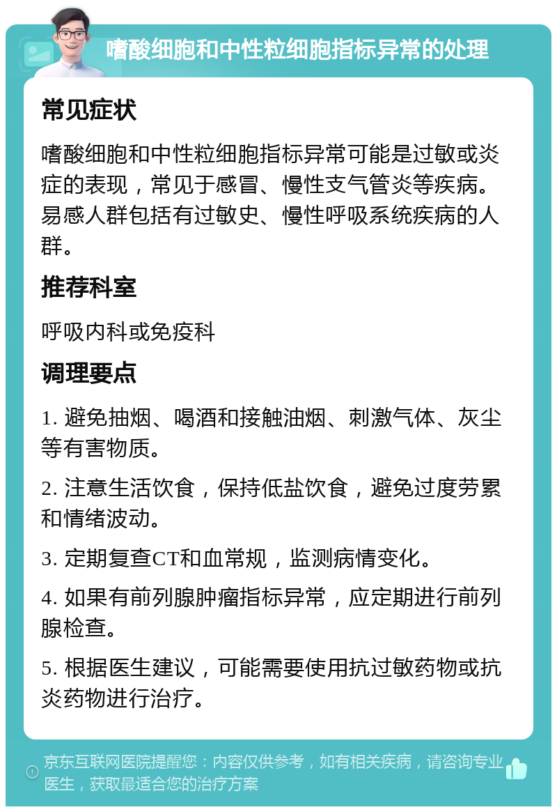 嗜酸细胞和中性粒细胞指标异常的处理 常见症状 嗜酸细胞和中性粒细胞指标异常可能是过敏或炎症的表现，常见于感冒、慢性支气管炎等疾病。易感人群包括有过敏史、慢性呼吸系统疾病的人群。 推荐科室 呼吸内科或免疫科 调理要点 1. 避免抽烟、喝酒和接触油烟、刺激气体、灰尘等有害物质。 2. 注意生活饮食，保持低盐饮食，避免过度劳累和情绪波动。 3. 定期复查CT和血常规，监测病情变化。 4. 如果有前列腺肿瘤指标异常，应定期进行前列腺检查。 5. 根据医生建议，可能需要使用抗过敏药物或抗炎药物进行治疗。