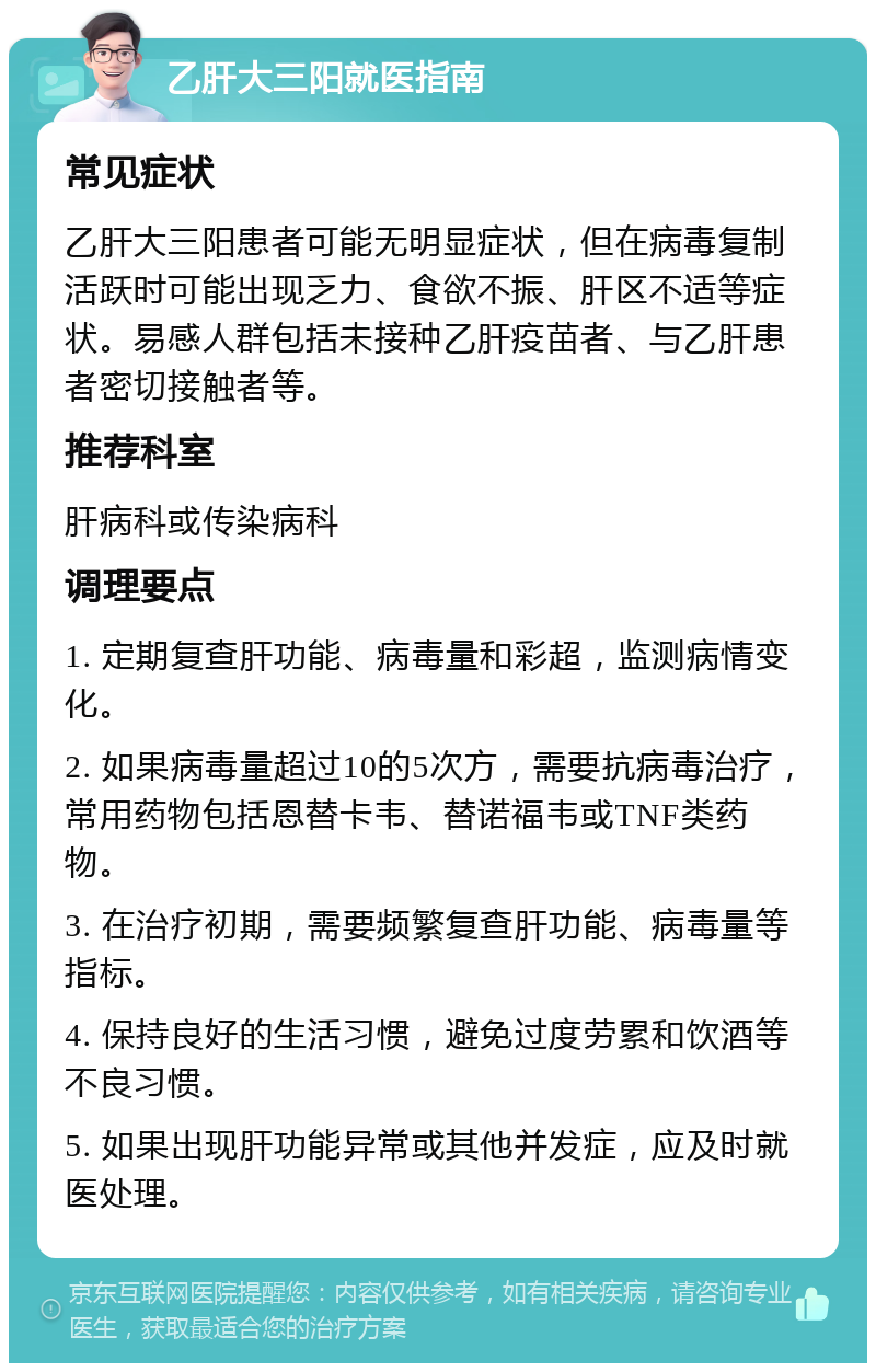 乙肝大三阳就医指南 常见症状 乙肝大三阳患者可能无明显症状，但在病毒复制活跃时可能出现乏力、食欲不振、肝区不适等症状。易感人群包括未接种乙肝疫苗者、与乙肝患者密切接触者等。 推荐科室 肝病科或传染病科 调理要点 1. 定期复查肝功能、病毒量和彩超，监测病情变化。 2. 如果病毒量超过10的5次方，需要抗病毒治疗，常用药物包括恩替卡韦、替诺福韦或TNF类药物。 3. 在治疗初期，需要频繁复查肝功能、病毒量等指标。 4. 保持良好的生活习惯，避免过度劳累和饮酒等不良习惯。 5. 如果出现肝功能异常或其他并发症，应及时就医处理。