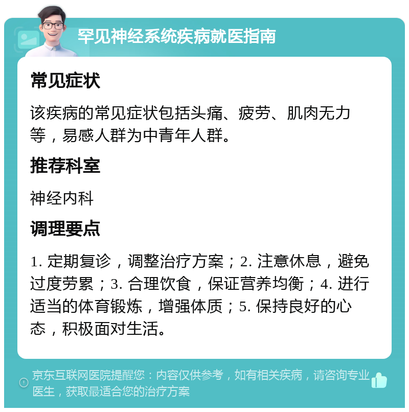 罕见神经系统疾病就医指南 常见症状 该疾病的常见症状包括头痛、疲劳、肌肉无力等，易感人群为中青年人群。 推荐科室 神经内科 调理要点 1. 定期复诊，调整治疗方案；2. 注意休息，避免过度劳累；3. 合理饮食，保证营养均衡；4. 进行适当的体育锻炼，增强体质；5. 保持良好的心态，积极面对生活。