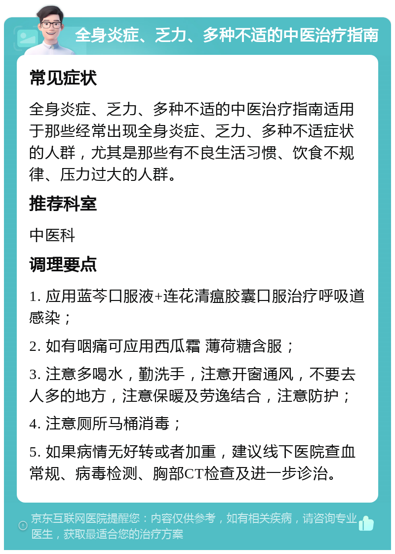 全身炎症、乏力、多种不适的中医治疗指南 常见症状 全身炎症、乏力、多种不适的中医治疗指南适用于那些经常出现全身炎症、乏力、多种不适症状的人群，尤其是那些有不良生活习惯、饮食不规律、压力过大的人群。 推荐科室 中医科 调理要点 1. 应用蓝芩口服液+连花清瘟胶囊口服治疗呼吸道感染； 2. 如有咽痛可应用西瓜霜 薄荷糖含服； 3. 注意多喝水，勤洗手，注意开窗通风，不要去人多的地方，注意保暖及劳逸结合，注意防护； 4. 注意厕所马桶消毒； 5. 如果病情无好转或者加重，建议线下医院查血常规、病毒检测、胸部CT检查及进一步诊治。