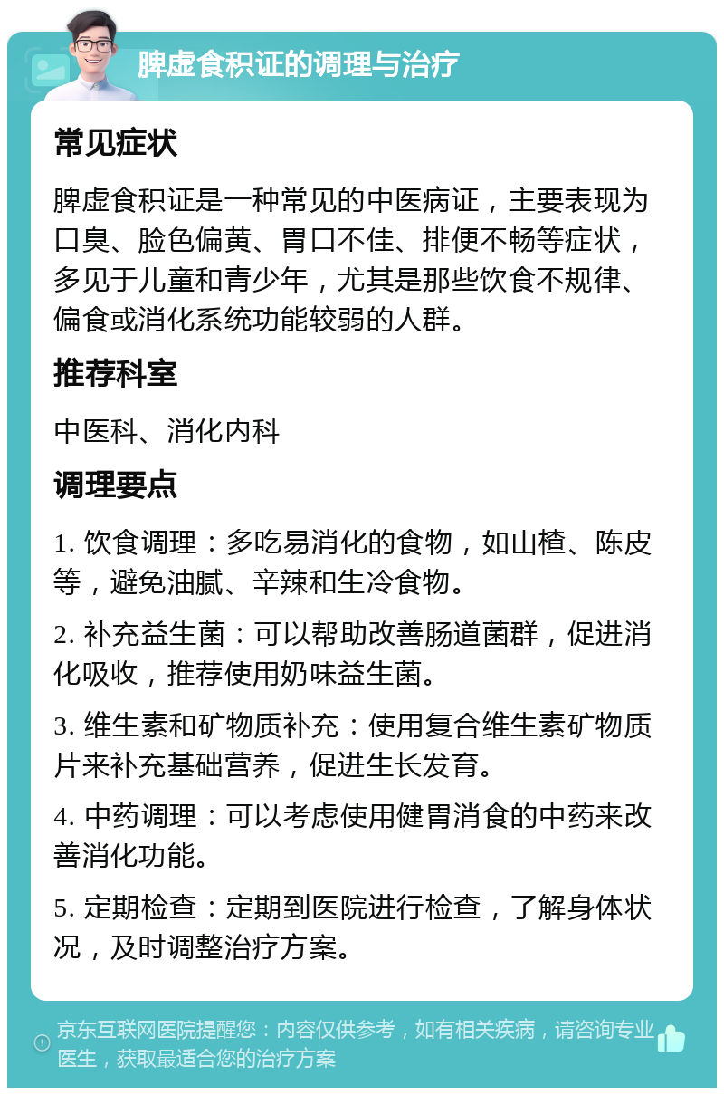 脾虚食积证的调理与治疗 常见症状 脾虚食积证是一种常见的中医病证，主要表现为口臭、脸色偏黄、胃口不佳、排便不畅等症状，多见于儿童和青少年，尤其是那些饮食不规律、偏食或消化系统功能较弱的人群。 推荐科室 中医科、消化内科 调理要点 1. 饮食调理：多吃易消化的食物，如山楂、陈皮等，避免油腻、辛辣和生冷食物。 2. 补充益生菌：可以帮助改善肠道菌群，促进消化吸收，推荐使用奶味益生菌。 3. 维生素和矿物质补充：使用复合维生素矿物质片来补充基础营养，促进生长发育。 4. 中药调理：可以考虑使用健胃消食的中药来改善消化功能。 5. 定期检查：定期到医院进行检查，了解身体状况，及时调整治疗方案。