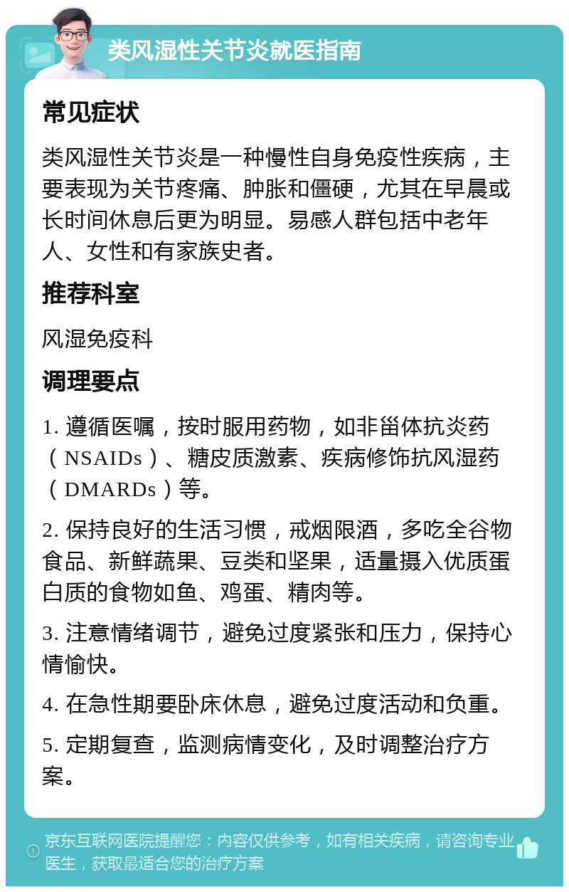 类风湿性关节炎就医指南 常见症状 类风湿性关节炎是一种慢性自身免疫性疾病，主要表现为关节疼痛、肿胀和僵硬，尤其在早晨或长时间休息后更为明显。易感人群包括中老年人、女性和有家族史者。 推荐科室 风湿免疫科 调理要点 1. 遵循医嘱，按时服用药物，如非甾体抗炎药（NSAIDs）、糖皮质激素、疾病修饰抗风湿药（DMARDs）等。 2. 保持良好的生活习惯，戒烟限酒，多吃全谷物食品、新鲜蔬果、豆类和坚果，适量摄入优质蛋白质的食物如鱼、鸡蛋、精肉等。 3. 注意情绪调节，避免过度紧张和压力，保持心情愉快。 4. 在急性期要卧床休息，避免过度活动和负重。 5. 定期复查，监测病情变化，及时调整治疗方案。