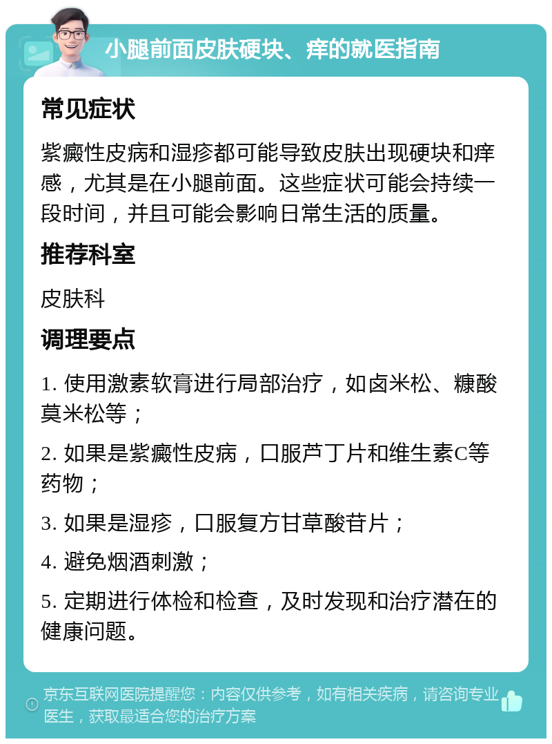 小腿前面皮肤硬块、痒的就医指南 常见症状 紫癜性皮病和湿疹都可能导致皮肤出现硬块和痒感，尤其是在小腿前面。这些症状可能会持续一段时间，并且可能会影响日常生活的质量。 推荐科室 皮肤科 调理要点 1. 使用激素软膏进行局部治疗，如卤米松、糠酸莫米松等； 2. 如果是紫癜性皮病，口服芦丁片和维生素C等药物； 3. 如果是湿疹，口服复方甘草酸苷片； 4. 避免烟酒刺激； 5. 定期进行体检和检查，及时发现和治疗潜在的健康问题。