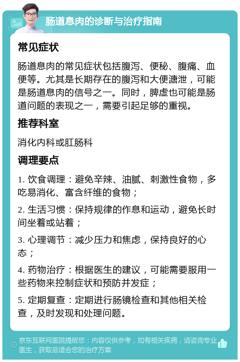 肠道息肉的诊断与治疗指南 常见症状 肠道息肉的常见症状包括腹泻、便秘、腹痛、血便等。尤其是长期存在的腹泻和大便溏泄，可能是肠道息肉的信号之一。同时，脾虚也可能是肠道问题的表现之一，需要引起足够的重视。 推荐科室 消化内科或肛肠科 调理要点 1. 饮食调理：避免辛辣、油腻、刺激性食物，多吃易消化、富含纤维的食物； 2. 生活习惯：保持规律的作息和运动，避免长时间坐着或站着； 3. 心理调节：减少压力和焦虑，保持良好的心态； 4. 药物治疗：根据医生的建议，可能需要服用一些药物来控制症状和预防并发症； 5. 定期复查：定期进行肠镜检查和其他相关检查，及时发现和处理问题。