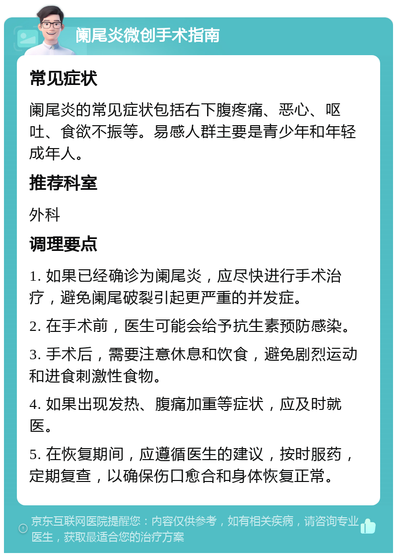 阑尾炎微创手术指南 常见症状 阑尾炎的常见症状包括右下腹疼痛、恶心、呕吐、食欲不振等。易感人群主要是青少年和年轻成年人。 推荐科室 外科 调理要点 1. 如果已经确诊为阑尾炎，应尽快进行手术治疗，避免阑尾破裂引起更严重的并发症。 2. 在手术前，医生可能会给予抗生素预防感染。 3. 手术后，需要注意休息和饮食，避免剧烈运动和进食刺激性食物。 4. 如果出现发热、腹痛加重等症状，应及时就医。 5. 在恢复期间，应遵循医生的建议，按时服药，定期复查，以确保伤口愈合和身体恢复正常。