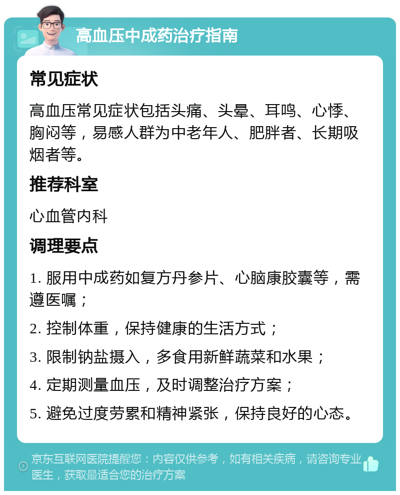 高血压中成药治疗指南 常见症状 高血压常见症状包括头痛、头晕、耳鸣、心悸、胸闷等，易感人群为中老年人、肥胖者、长期吸烟者等。 推荐科室 心血管内科 调理要点 1. 服用中成药如复方丹参片、心脑康胶囊等，需遵医嘱； 2. 控制体重，保持健康的生活方式； 3. 限制钠盐摄入，多食用新鲜蔬菜和水果； 4. 定期测量血压，及时调整治疗方案； 5. 避免过度劳累和精神紧张，保持良好的心态。