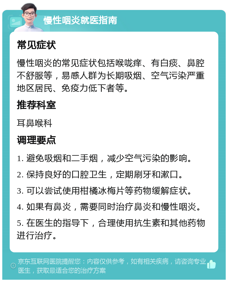 慢性咽炎就医指南 常见症状 慢性咽炎的常见症状包括喉咙痒、有白痰、鼻腔不舒服等，易感人群为长期吸烟、空气污染严重地区居民、免疫力低下者等。 推荐科室 耳鼻喉科 调理要点 1. 避免吸烟和二手烟，减少空气污染的影响。 2. 保持良好的口腔卫生，定期刷牙和漱口。 3. 可以尝试使用柑橘冰梅片等药物缓解症状。 4. 如果有鼻炎，需要同时治疗鼻炎和慢性咽炎。 5. 在医生的指导下，合理使用抗生素和其他药物进行治疗。