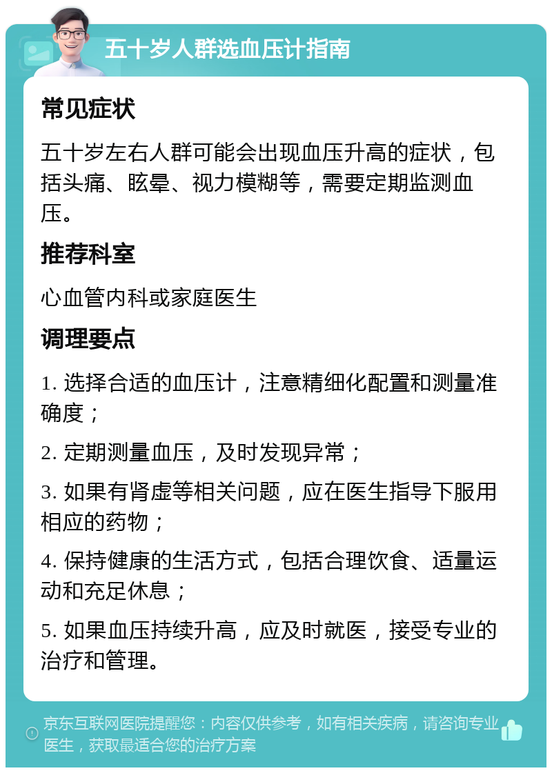 五十岁人群选血压计指南 常见症状 五十岁左右人群可能会出现血压升高的症状，包括头痛、眩晕、视力模糊等，需要定期监测血压。 推荐科室 心血管内科或家庭医生 调理要点 1. 选择合适的血压计，注意精细化配置和测量准确度； 2. 定期测量血压，及时发现异常； 3. 如果有肾虚等相关问题，应在医生指导下服用相应的药物； 4. 保持健康的生活方式，包括合理饮食、适量运动和充足休息； 5. 如果血压持续升高，应及时就医，接受专业的治疗和管理。