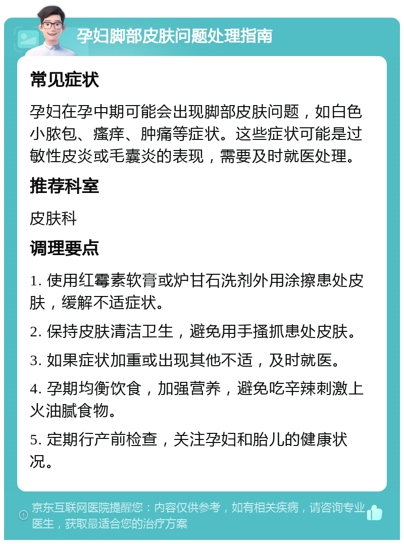 孕妇脚部皮肤问题处理指南 常见症状 孕妇在孕中期可能会出现脚部皮肤问题，如白色小脓包、瘙痒、肿痛等症状。这些症状可能是过敏性皮炎或毛囊炎的表现，需要及时就医处理。 推荐科室 皮肤科 调理要点 1. 使用红霉素软膏或炉甘石洗剂外用涂擦患处皮肤，缓解不适症状。 2. 保持皮肤清洁卫生，避免用手搔抓患处皮肤。 3. 如果症状加重或出现其他不适，及时就医。 4. 孕期均衡饮食，加强营养，避免吃辛辣刺激上火油腻食物。 5. 定期行产前检查，关注孕妇和胎儿的健康状况。