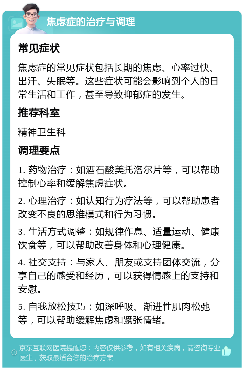 焦虑症的治疗与调理 常见症状 焦虑症的常见症状包括长期的焦虑、心率过快、出汗、失眠等。这些症状可能会影响到个人的日常生活和工作，甚至导致抑郁症的发生。 推荐科室 精神卫生科 调理要点 1. 药物治疗：如酒石酸美托洛尔片等，可以帮助控制心率和缓解焦虑症状。 2. 心理治疗：如认知行为疗法等，可以帮助患者改变不良的思维模式和行为习惯。 3. 生活方式调整：如规律作息、适量运动、健康饮食等，可以帮助改善身体和心理健康。 4. 社交支持：与家人、朋友或支持团体交流，分享自己的感受和经历，可以获得情感上的支持和安慰。 5. 自我放松技巧：如深呼吸、渐进性肌肉松弛等，可以帮助缓解焦虑和紧张情绪。