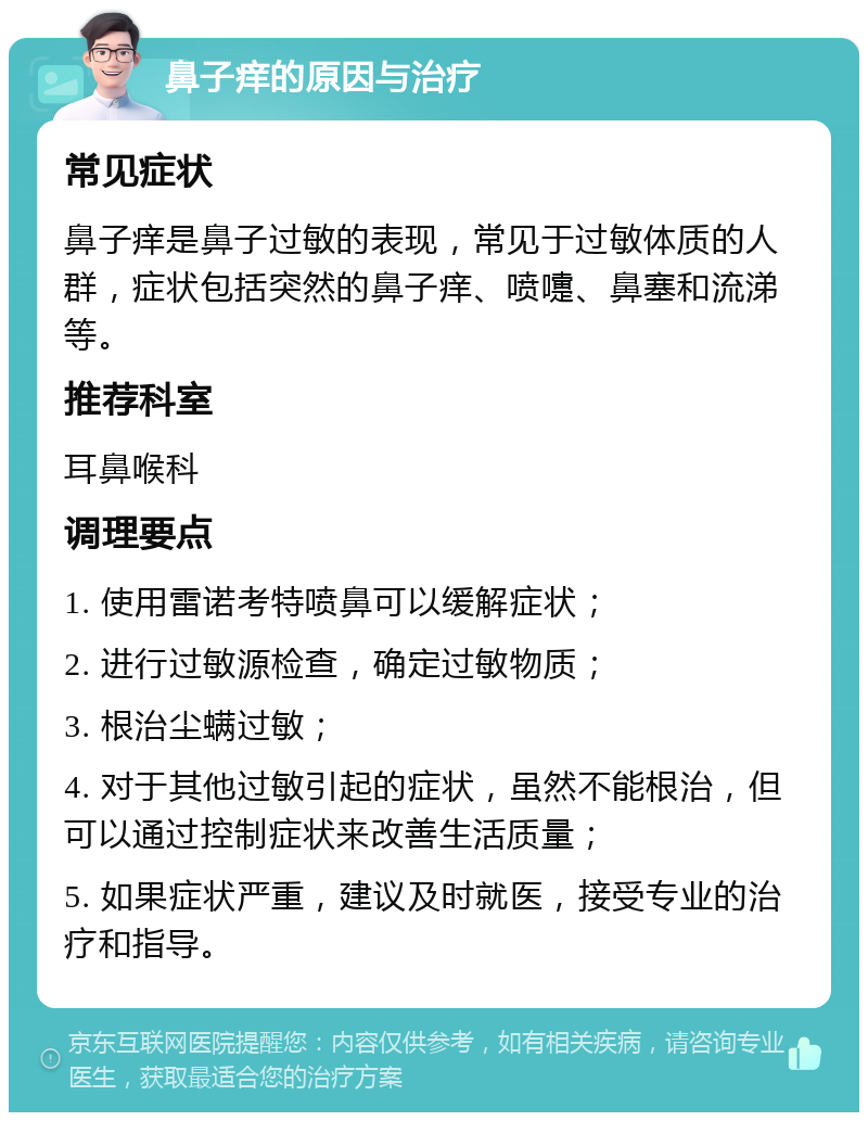 鼻子痒的原因与治疗 常见症状 鼻子痒是鼻子过敏的表现，常见于过敏体质的人群，症状包括突然的鼻子痒、喷嚏、鼻塞和流涕等。 推荐科室 耳鼻喉科 调理要点 1. 使用雷诺考特喷鼻可以缓解症状； 2. 进行过敏源检查，确定过敏物质； 3. 根治尘螨过敏； 4. 对于其他过敏引起的症状，虽然不能根治，但可以通过控制症状来改善生活质量； 5. 如果症状严重，建议及时就医，接受专业的治疗和指导。