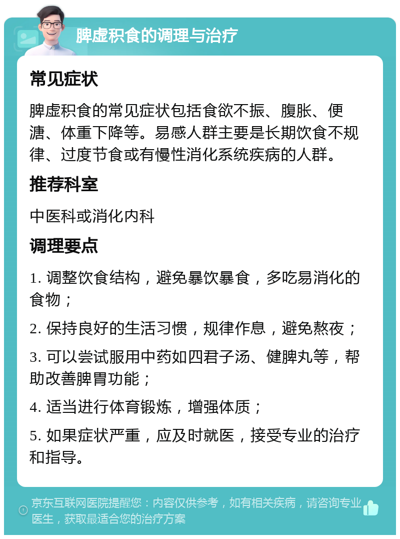 脾虚积食的调理与治疗 常见症状 脾虚积食的常见症状包括食欲不振、腹胀、便溏、体重下降等。易感人群主要是长期饮食不规律、过度节食或有慢性消化系统疾病的人群。 推荐科室 中医科或消化内科 调理要点 1. 调整饮食结构，避免暴饮暴食，多吃易消化的食物； 2. 保持良好的生活习惯，规律作息，避免熬夜； 3. 可以尝试服用中药如四君子汤、健脾丸等，帮助改善脾胃功能； 4. 适当进行体育锻炼，增强体质； 5. 如果症状严重，应及时就医，接受专业的治疗和指导。