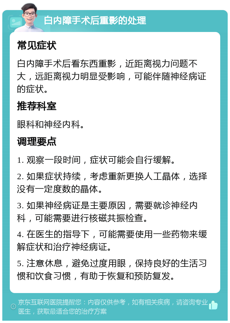 白内障手术后重影的处理 常见症状 白内障手术后看东西重影，近距离视力问题不大，远距离视力明显受影响，可能伴随神经病证的症状。 推荐科室 眼科和神经内科。 调理要点 1. 观察一段时间，症状可能会自行缓解。 2. 如果症状持续，考虑重新更换人工晶体，选择没有一定度数的晶体。 3. 如果神经病证是主要原因，需要就诊神经内科，可能需要进行核磁共振检查。 4. 在医生的指导下，可能需要使用一些药物来缓解症状和治疗神经病证。 5. 注意休息，避免过度用眼，保持良好的生活习惯和饮食习惯，有助于恢复和预防复发。