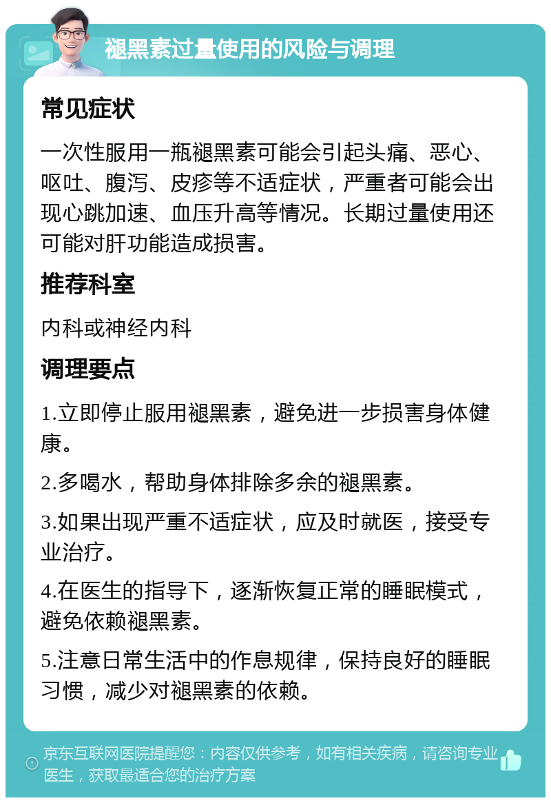 褪黑素过量使用的风险与调理 常见症状 一次性服用一瓶褪黑素可能会引起头痛、恶心、呕吐、腹泻、皮疹等不适症状，严重者可能会出现心跳加速、血压升高等情况。长期过量使用还可能对肝功能造成损害。 推荐科室 内科或神经内科 调理要点 1.立即停止服用褪黑素，避免进一步损害身体健康。 2.多喝水，帮助身体排除多余的褪黑素。 3.如果出现严重不适症状，应及时就医，接受专业治疗。 4.在医生的指导下，逐渐恢复正常的睡眠模式，避免依赖褪黑素。 5.注意日常生活中的作息规律，保持良好的睡眠习惯，减少对褪黑素的依赖。