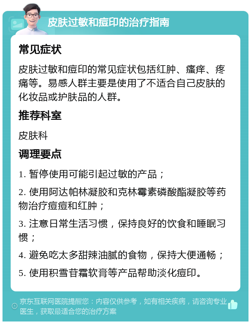 皮肤过敏和痘印的治疗指南 常见症状 皮肤过敏和痘印的常见症状包括红肿、瘙痒、疼痛等。易感人群主要是使用了不适合自己皮肤的化妆品或护肤品的人群。 推荐科室 皮肤科 调理要点 1. 暂停使用可能引起过敏的产品； 2. 使用阿达帕林凝胶和克林霉素磷酸酯凝胶等药物治疗痘痘和红肿； 3. 注意日常生活习惯，保持良好的饮食和睡眠习惯； 4. 避免吃太多甜辣油腻的食物，保持大便通畅； 5. 使用积雪苷霜软膏等产品帮助淡化痘印。