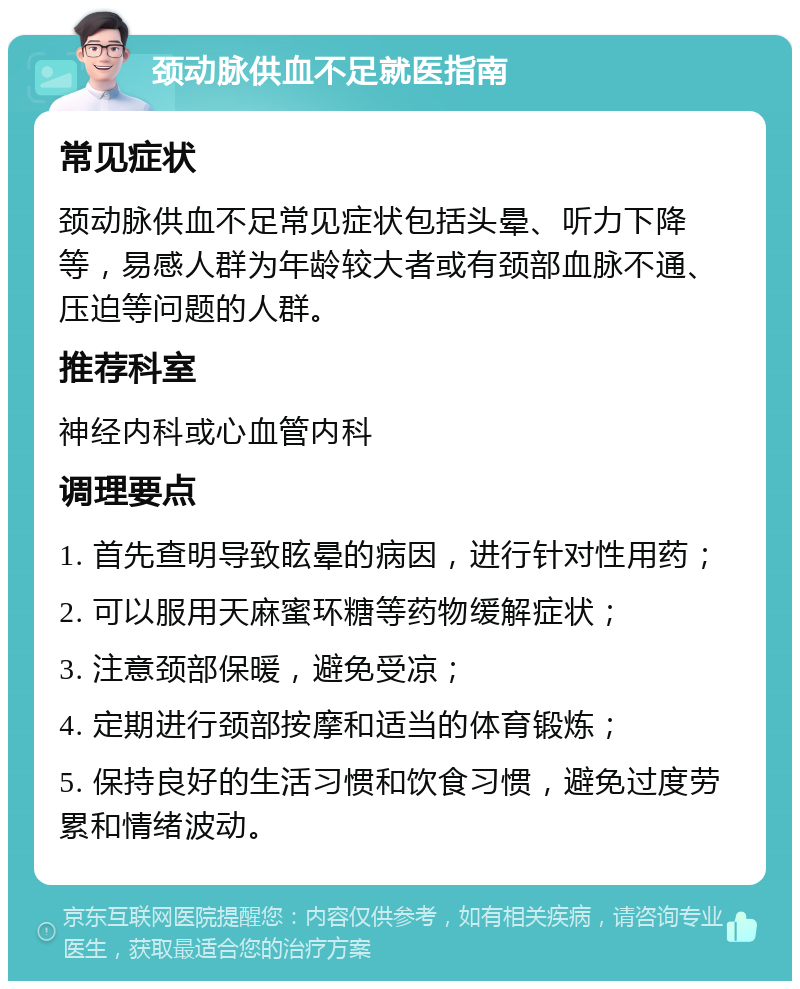 颈动脉供血不足就医指南 常见症状 颈动脉供血不足常见症状包括头晕、听力下降等，易感人群为年龄较大者或有颈部血脉不通、压迫等问题的人群。 推荐科室 神经内科或心血管内科 调理要点 1. 首先查明导致眩晕的病因，进行针对性用药； 2. 可以服用天麻蜜环糖等药物缓解症状； 3. 注意颈部保暖，避免受凉； 4. 定期进行颈部按摩和适当的体育锻炼； 5. 保持良好的生活习惯和饮食习惯，避免过度劳累和情绪波动。