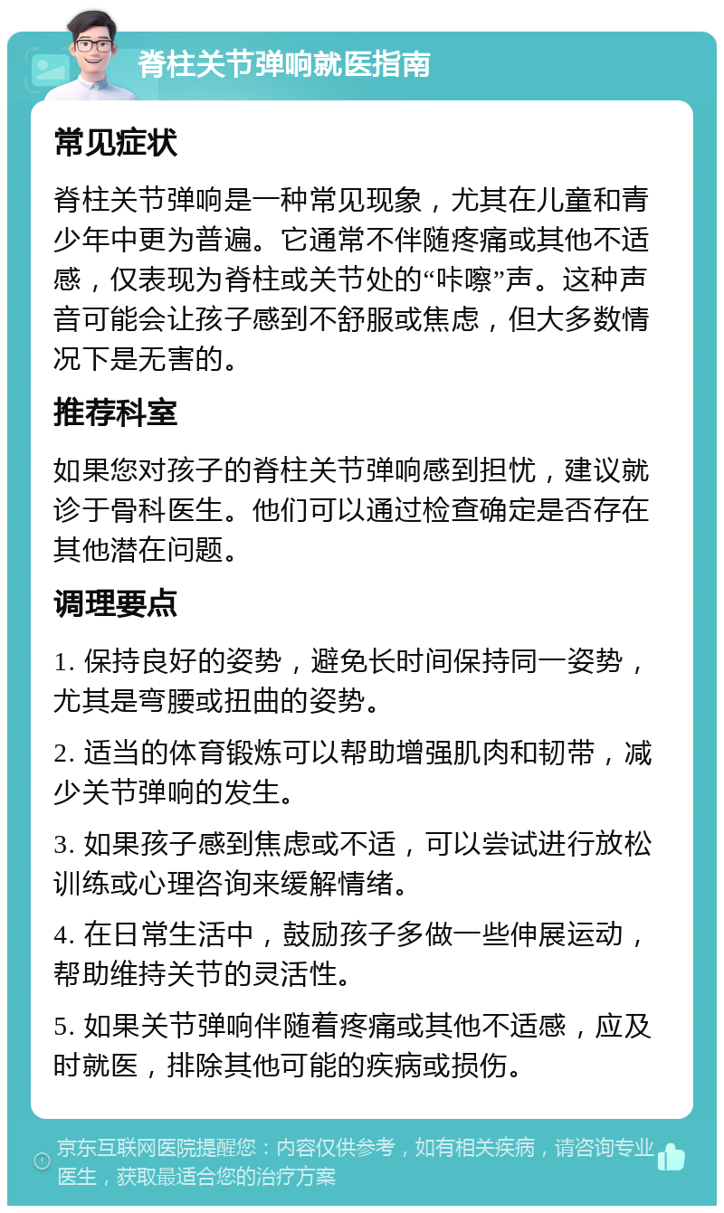 脊柱关节弹响就医指南 常见症状 脊柱关节弹响是一种常见现象，尤其在儿童和青少年中更为普遍。它通常不伴随疼痛或其他不适感，仅表现为脊柱或关节处的“咔嚓”声。这种声音可能会让孩子感到不舒服或焦虑，但大多数情况下是无害的。 推荐科室 如果您对孩子的脊柱关节弹响感到担忧，建议就诊于骨科医生。他们可以通过检查确定是否存在其他潜在问题。 调理要点 1. 保持良好的姿势，避免长时间保持同一姿势，尤其是弯腰或扭曲的姿势。 2. 适当的体育锻炼可以帮助增强肌肉和韧带，减少关节弹响的发生。 3. 如果孩子感到焦虑或不适，可以尝试进行放松训练或心理咨询来缓解情绪。 4. 在日常生活中，鼓励孩子多做一些伸展运动，帮助维持关节的灵活性。 5. 如果关节弹响伴随着疼痛或其他不适感，应及时就医，排除其他可能的疾病或损伤。