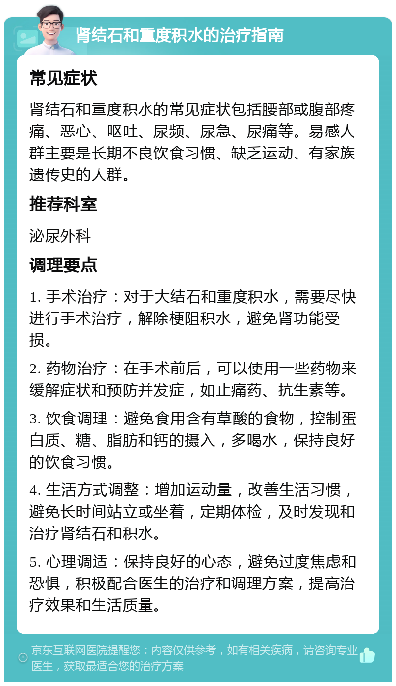 肾结石和重度积水的治疗指南 常见症状 肾结石和重度积水的常见症状包括腰部或腹部疼痛、恶心、呕吐、尿频、尿急、尿痛等。易感人群主要是长期不良饮食习惯、缺乏运动、有家族遗传史的人群。 推荐科室 泌尿外科 调理要点 1. 手术治疗：对于大结石和重度积水，需要尽快进行手术治疗，解除梗阻积水，避免肾功能受损。 2. 药物治疗：在手术前后，可以使用一些药物来缓解症状和预防并发症，如止痛药、抗生素等。 3. 饮食调理：避免食用含有草酸的食物，控制蛋白质、糖、脂肪和钙的摄入，多喝水，保持良好的饮食习惯。 4. 生活方式调整：增加运动量，改善生活习惯，避免长时间站立或坐着，定期体检，及时发现和治疗肾结石和积水。 5. 心理调适：保持良好的心态，避免过度焦虑和恐惧，积极配合医生的治疗和调理方案，提高治疗效果和生活质量。