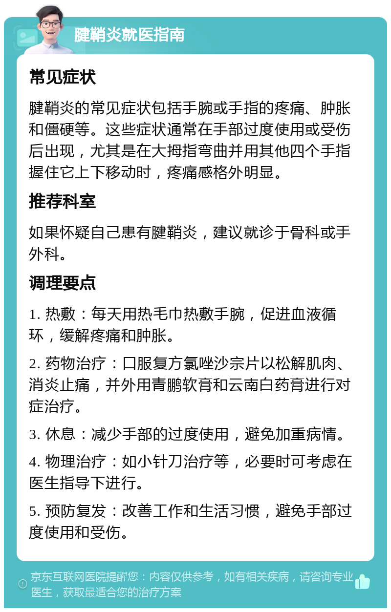 腱鞘炎就医指南 常见症状 腱鞘炎的常见症状包括手腕或手指的疼痛、肿胀和僵硬等。这些症状通常在手部过度使用或受伤后出现，尤其是在大拇指弯曲并用其他四个手指握住它上下移动时，疼痛感格外明显。 推荐科室 如果怀疑自己患有腱鞘炎，建议就诊于骨科或手外科。 调理要点 1. 热敷：每天用热毛巾热敷手腕，促进血液循环，缓解疼痛和肿胀。 2. 药物治疗：口服复方氯唑沙宗片以松解肌肉、消炎止痛，并外用青鹏软膏和云南白药膏进行对症治疗。 3. 休息：减少手部的过度使用，避免加重病情。 4. 物理治疗：如小针刀治疗等，必要时可考虑在医生指导下进行。 5. 预防复发：改善工作和生活习惯，避免手部过度使用和受伤。