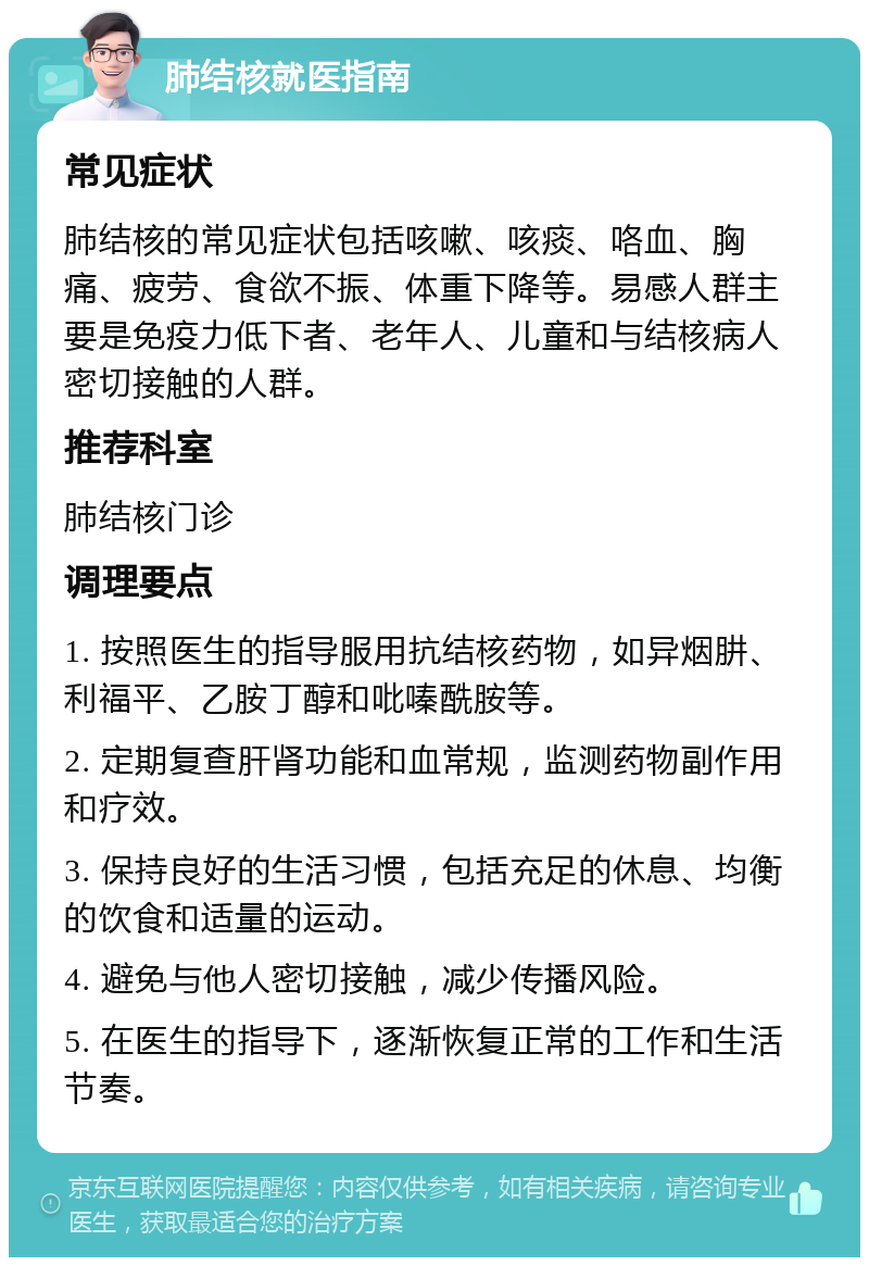 肺结核就医指南 常见症状 肺结核的常见症状包括咳嗽、咳痰、咯血、胸痛、疲劳、食欲不振、体重下降等。易感人群主要是免疫力低下者、老年人、儿童和与结核病人密切接触的人群。 推荐科室 肺结核门诊 调理要点 1. 按照医生的指导服用抗结核药物，如异烟肼、利福平、乙胺丁醇和吡嗪酰胺等。 2. 定期复查肝肾功能和血常规，监测药物副作用和疗效。 3. 保持良好的生活习惯，包括充足的休息、均衡的饮食和适量的运动。 4. 避免与他人密切接触，减少传播风险。 5. 在医生的指导下，逐渐恢复正常的工作和生活节奏。