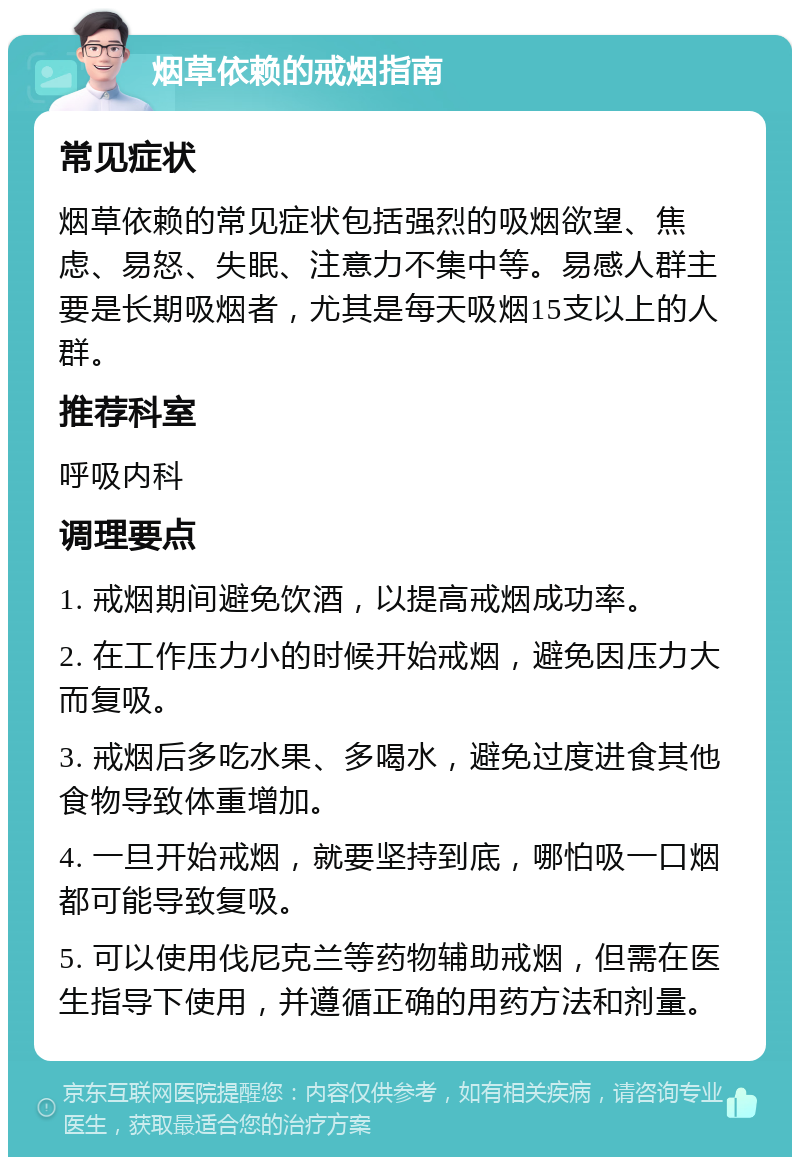 烟草依赖的戒烟指南 常见症状 烟草依赖的常见症状包括强烈的吸烟欲望、焦虑、易怒、失眠、注意力不集中等。易感人群主要是长期吸烟者，尤其是每天吸烟15支以上的人群。 推荐科室 呼吸内科 调理要点 1. 戒烟期间避免饮酒，以提高戒烟成功率。 2. 在工作压力小的时候开始戒烟，避免因压力大而复吸。 3. 戒烟后多吃水果、多喝水，避免过度进食其他食物导致体重增加。 4. 一旦开始戒烟，就要坚持到底，哪怕吸一口烟都可能导致复吸。 5. 可以使用伐尼克兰等药物辅助戒烟，但需在医生指导下使用，并遵循正确的用药方法和剂量。