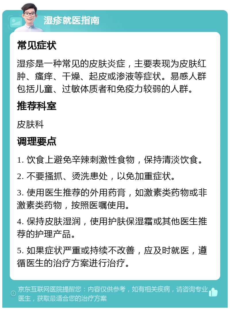 湿疹就医指南 常见症状 湿疹是一种常见的皮肤炎症，主要表现为皮肤红肿、瘙痒、干燥、起皮或渗液等症状。易感人群包括儿童、过敏体质者和免疫力较弱的人群。 推荐科室 皮肤科 调理要点 1. 饮食上避免辛辣刺激性食物，保持清淡饮食。 2. 不要搔抓、烫洗患处，以免加重症状。 3. 使用医生推荐的外用药膏，如激素类药物或非激素类药物，按照医嘱使用。 4. 保持皮肤湿润，使用护肤保湿霜或其他医生推荐的护理产品。 5. 如果症状严重或持续不改善，应及时就医，遵循医生的治疗方案进行治疗。